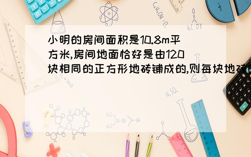 小明的房间面积是10.8m平方米,房间地面恰好是由120块相同的正方形地砖铺成的,则每块地砖的边长是多少?需要详细的过程,这样求的原因是什么,拜托了QAQ