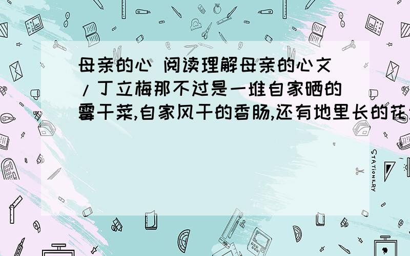 母亲的心 阅读理解母亲的心文/丁立梅那不过是一堆自家晒的霉干菜,自家风干的香肠,还有地里长的花生和蚕豆,晒干的萝卜丝和红薯片……她努力把这东西搬放到邮局柜台上,一边小心翼翼地