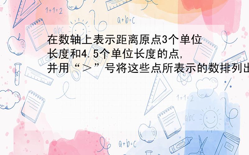 在数轴上表示距离原点3个单位长度和4.5个单位长度的点,并用“＞”号将这些点所表示的数排列出来.