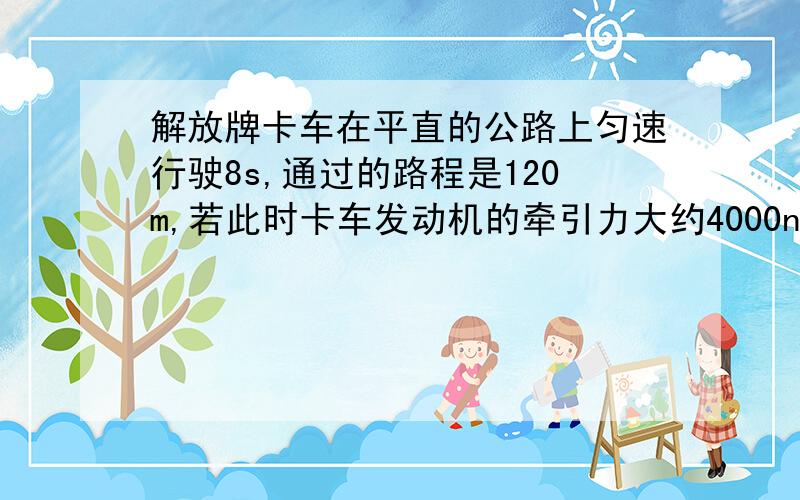 解放牌卡车在平直的公路上匀速行驶8s,通过的路程是120m,若此时卡车发动机的牵引力大约4000n,.解放牌卡车在平直的公路上匀速行驶8s,通过的路程是120m,若此时卡车发动机的牵引力大约4000n,则