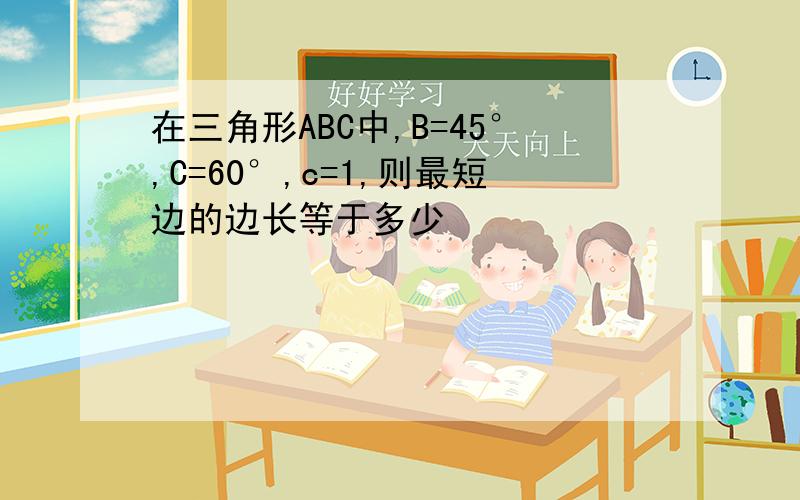 在三角形ABC中,B=45°,C=60°,c=1,则最短边的边长等于多少