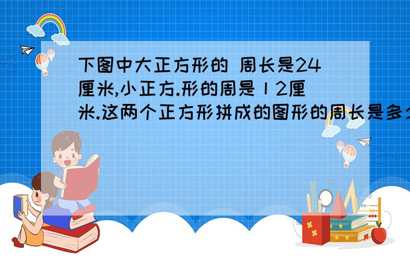 下图中大正方形的 周长是24厘米,小正方.形的周是丨2厘米.这两个正方形拼成的图形的周长是多少里米下图中大正方形的 周长是24厘米,小正方.形的周是丨2厘米.这两个正方形拼成的图形的周