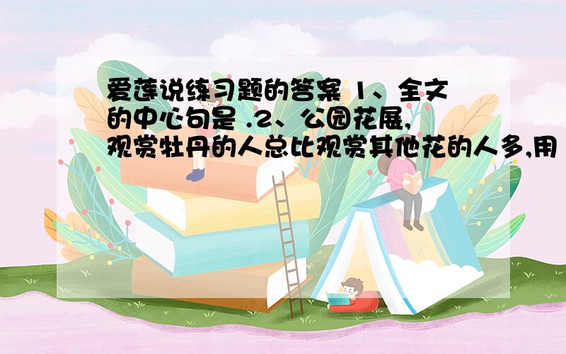 爱莲说练习题的答案 1、全文的中心句是 .2、公园花展,观赏牡丹的人总比观赏其他花的人多,用《爱莲说》中的话来说,就是：.对世俗生活厌弃的句子是：.3、描写莲美好形象的句子是：,,,,.4