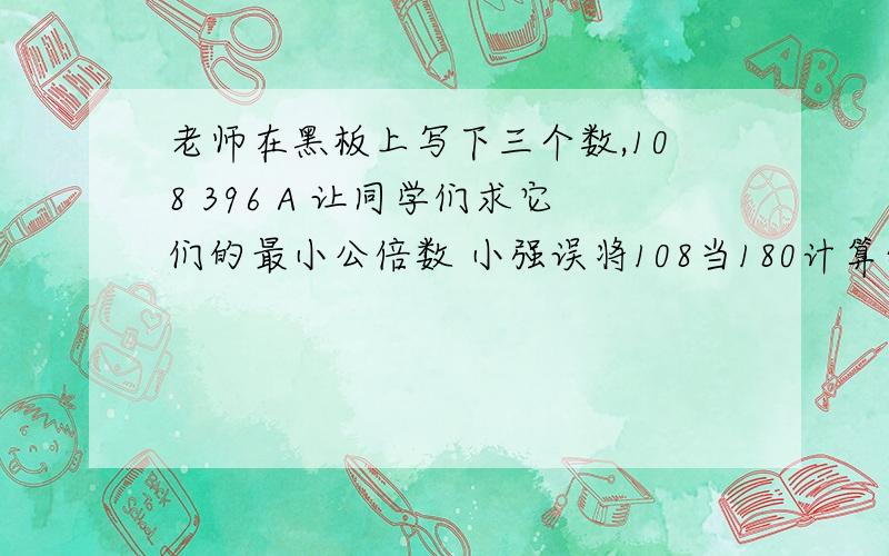 老师在黑板上写下三个数,108 396 A 让同学们求它们的最小公倍数 小强误将108当180计算结果竟和正确答案一老师在黑板上写下三个数,108 、39、 A, 让同学们求它们的最小公倍数,小强误将108当180