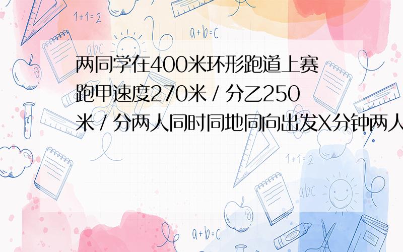 两同学在400米环形跑道上赛跑甲速度270米／分乙250米／分两人同时同地同向出发X分钟两人相遇列出方程．