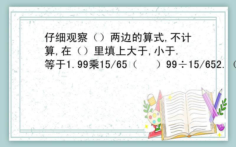 仔细观察（）两边的算式,不计算,在（）里填上大于,小于.等于1.99乘15/65（   ）99÷15/652.（7/18乘2）÷1/3（   ）7/18乘（2÷1/3）3.（7/18÷2）÷3（  )7/18÷（2÷3)