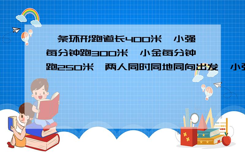 一条环形跑道长400米,小强每分钟跑300米,小金每分钟跑250米,两人同时同地同向出发,小强第一次追上小金时比小金多跑了多少米?