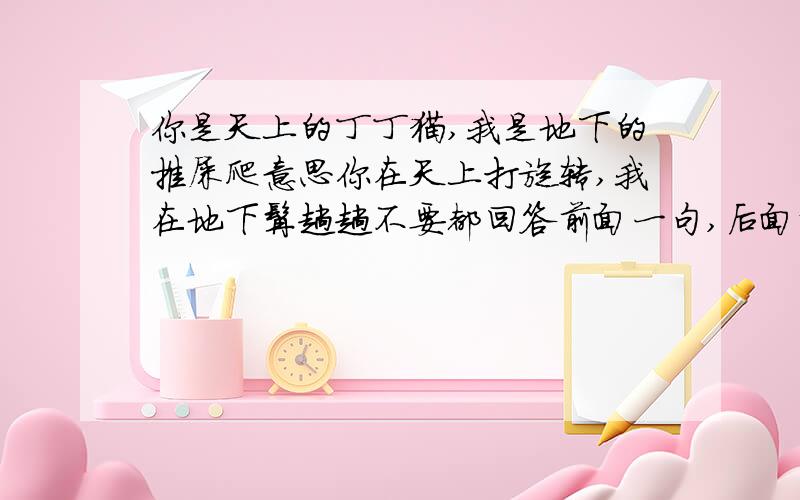 你是天上的丁丁猫,我是地下的推屎爬意思你在天上打旋转,我在地下撵趟趟不要都回答前面一句,后面那句也回答下嘛