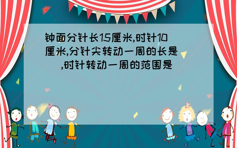 钟面分针长15厘米,时针10厘米,分针尖转动一周的长是（ ）,时针转动一周的范围是（）