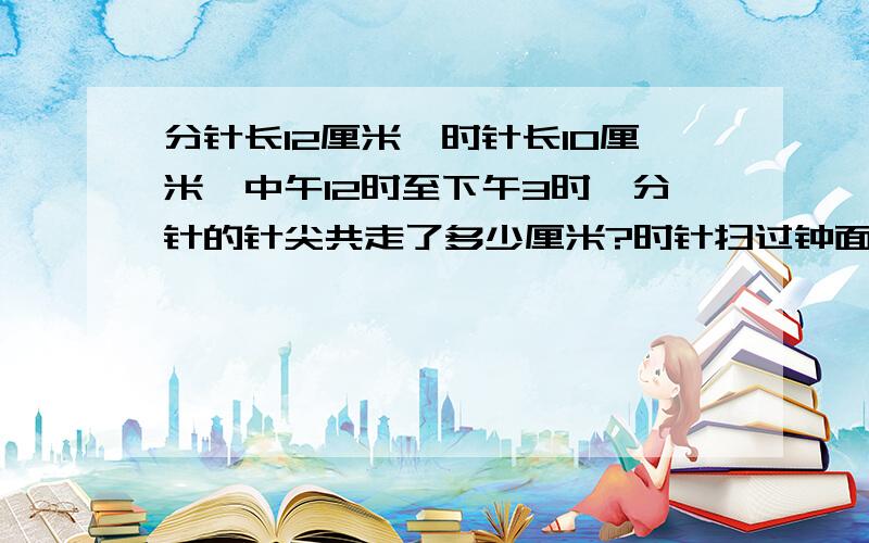 分针长12厘米,时针长10厘米,中午12时至下午3时,分针的针尖共走了多少厘米?时针扫过钟面的面积是多少?