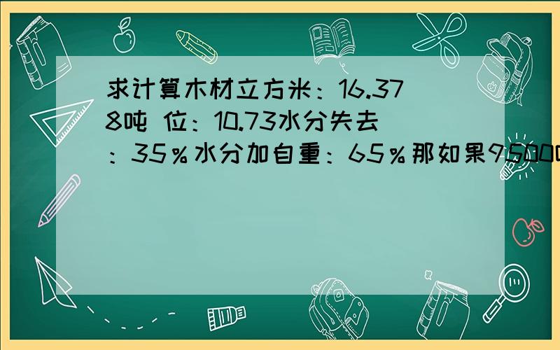 求计算木材立方米：16.378吨 位：10.73水分失去：35％水分加自重：65％那如果9500吨的原木是有多少个立方米呢?求回答及步骤.