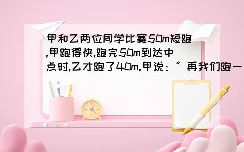 甲和乙两位同学比赛50m短跑,甲跑得快,跑完50m到达中点时,乙才跑了40m.甲说：”再我们跑一次,这次你落后了10m,下次我从起跑线后退10m,我们还按这回的速度跑.我多跑10m,你和我就可以同时到达