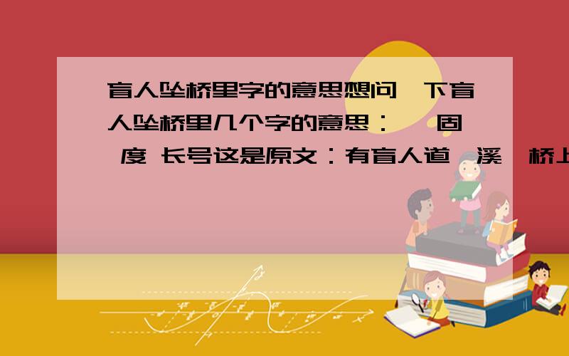 盲人坠桥里字的意思想问一下盲人坠桥里几个字的意思：涸 固 度 长号这是原文：有盲人道涸溪,桥上失坠,两手攀楯（shǔn）,兢兢握固,自分失手必堕深渊已.过者告曰：“毋怖,第放下,即实地