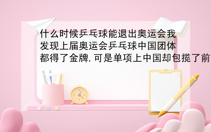 什么时候乒乓球能退出奥运会我发现上届奥运会乒乓球中国团体都得了金牌,可是单项上中国却包揽了前三名,其他国家的队员都拿不到奖牌了,这样子连国际乒乓球协会都表示气愤了,这样子很