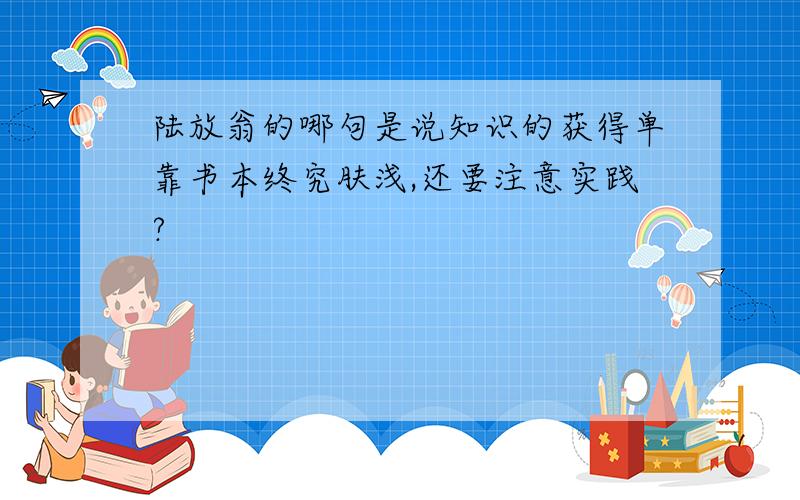 陆放翁的哪句是说知识的获得单靠书本终究肤浅,还要注意实践?