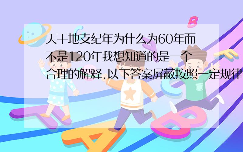 天干地支纪年为什么为60年而不是120年我想知道的是一个合理的解释.以下答案屏蔽按照一定规律,这我也知道,请问是什么规律?120会重复,不可能,你自己排一下120一个都不会重复.最小公倍数,别