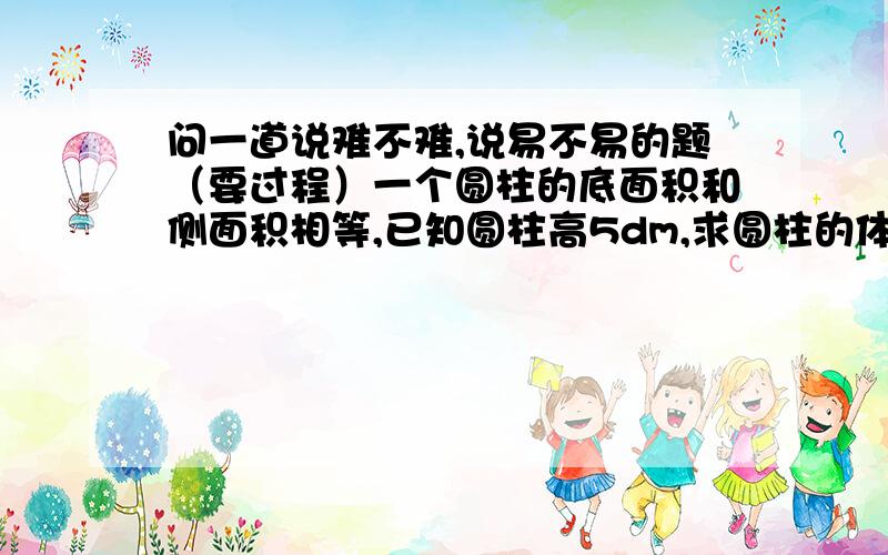 问一道说难不难,说易不易的题（要过程）一个圆柱的底面积和侧面积相等,已知圆柱高5dm,求圆柱的体积.