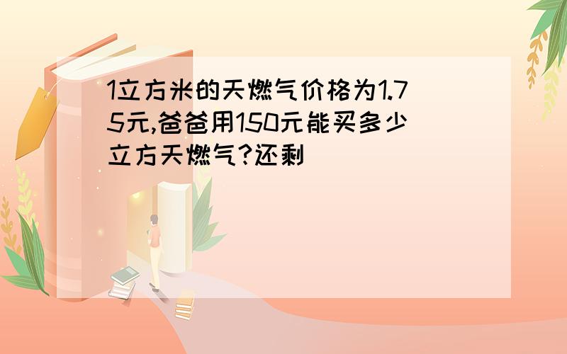 1立方米的天燃气价格为1.75元,爸爸用150元能买多少立方天燃气?还剩��