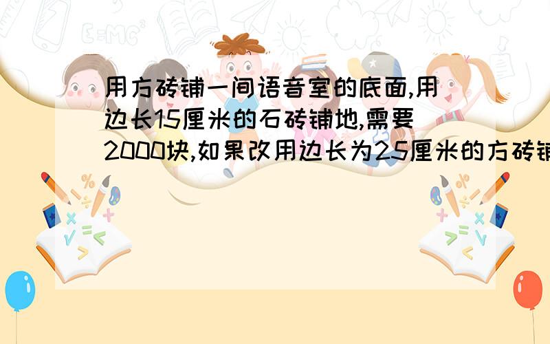 用方砖铺一间语音室的底面,用边长15厘米的石砖铺地,需要2000块,如果改用边长为25厘米的方砖铺地,需要需要砖多少块