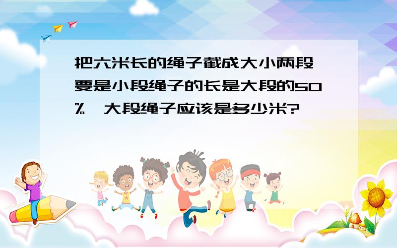 把六米长的绳子截成大小两段,要是小段绳子的长是大段的50%,大段绳子应该是多少米?