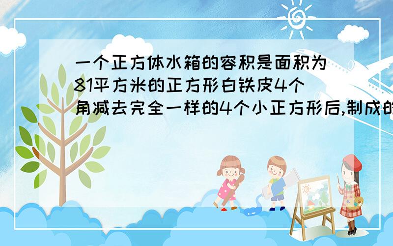 一个正方体水箱的容积是面积为81平方米的正方形白铁皮4个角减去完全一样的4个小正方形后,制成的无盖正方体水箱容积的8倍,求该正方体的棱长