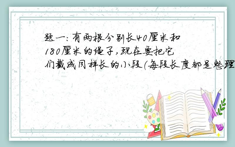 题一：有两根分别长40厘米和180厘米的绳子,现在要把它们截成同样长的小段（每段长度都是整理米数)而且不能剩余,每小段最长多少厘米?题二：把十二分之七的分子和分母同时加上一个相同