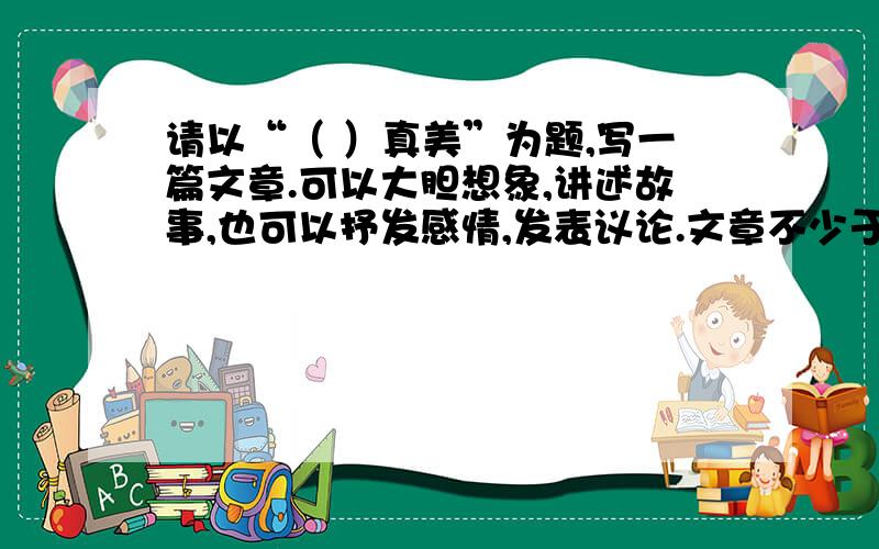 请以“（ ）真美”为题,写一篇文章.可以大胆想象,讲述故事,也可以抒发感情,发表议论.文章不少于600字,若写成诗歌则不少于16行 走进自然,我们领略景色之美；亲近大师,我们感受哲理之美；