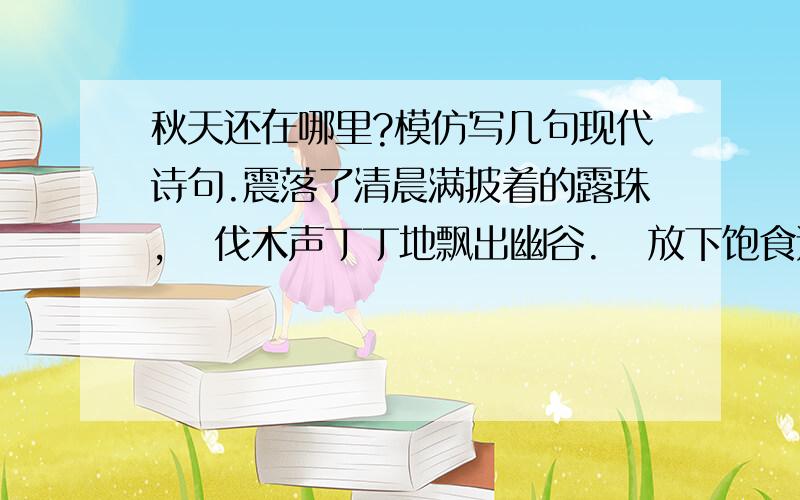 秋天还在哪里?模仿写几句现代诗句.震落了清晨满披着的露珠,   伐木声丁丁地飘出幽谷.   放下饱食过稻香的镰刀,   用背篓来装竹篱间肥硕的瓜果.   秋天栖息在农家里.   向江面的冷雾撒下圆