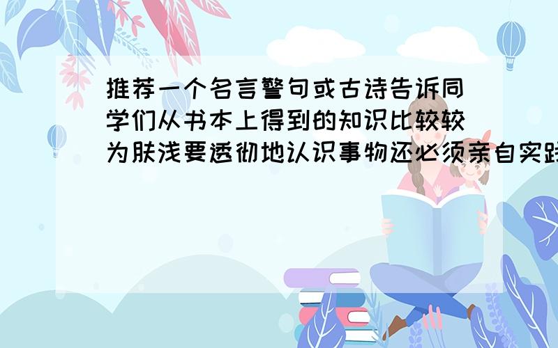 推荐一个名言警句或古诗告诉同学们从书本上得到的知识比较较为肤浅要透彻地认识事物还必须亲自实践不要“纸上得来终觉浅,绝知此事要躬行”最好是古诗句