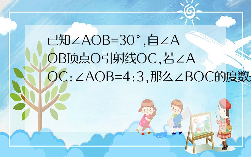 已知∠AOB=30°,自∠AOB顶点O引射线OC,若∠AOC:∠AOB=4:3,那么∠BOC的度数是?