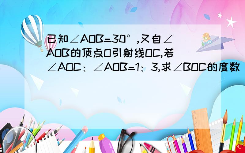 已知∠AOB=30°,又自∠AOB的顶点O引射线OC,若∠AOC：∠AOB=1：3,求∠BOC的度数