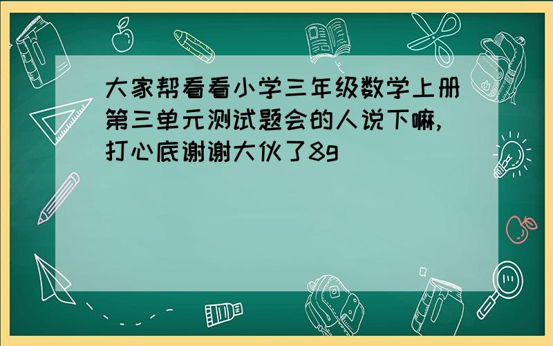 大家帮看看小学三年级数学上册第三单元测试题会的人说下嘛,打心底谢谢大伙了8g