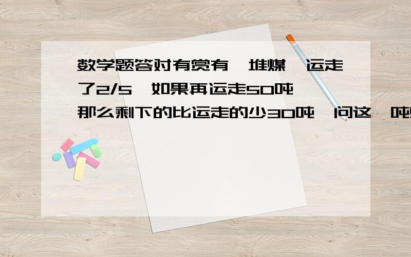 数学题答对有赏有一堆煤,运走了2/5,如果再运走50吨,那么剩下的比运走的少30吨,问这一吨煤有多少?