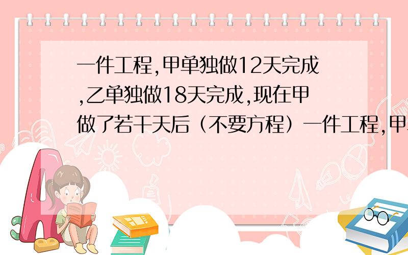 一件工程,甲单独做12天完成,乙单独做18天完成,现在甲做了若干天后（不要方程）一件工程,甲单独做12天完成,乙单独做18天完成,现在甲做了若干天后,再由乙单独做完余下的部分,这样前后共用