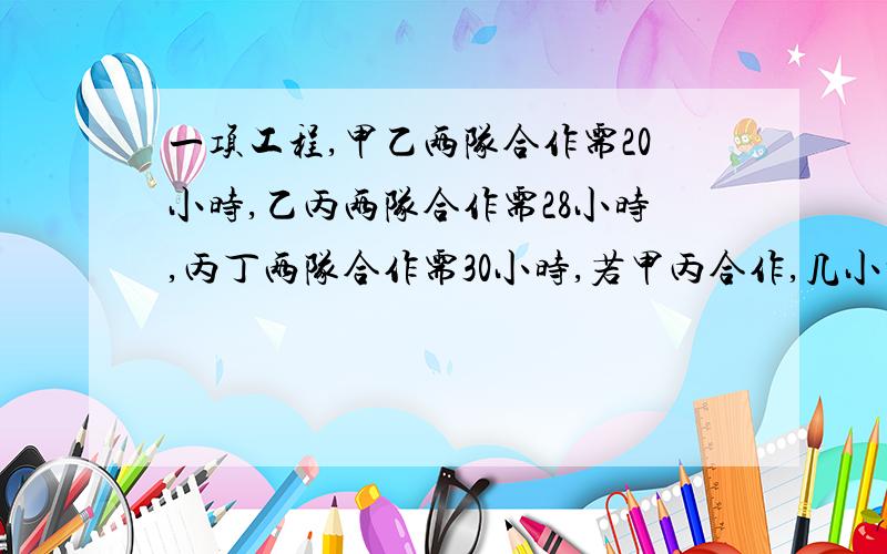 一项工程,甲乙两队合作需20小时,乙丙两队合作需28小时,丙丁两队合作需30小时,若甲丙合作,几小时完成要甲丙合作时间哦