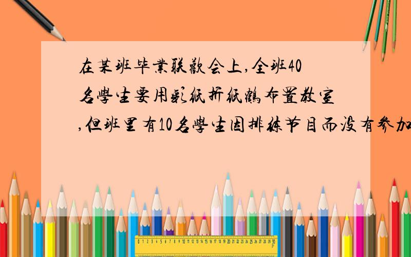 在某班毕业联欢会上,全班40名学生要用彩纸折纸鹤布置教室,但班里有10名学生因排练节目而没有参加.在某班毕业联欢会上,全班40名学生要用彩纸折纸鹤布置教室,但班里有10名学生因排练节目