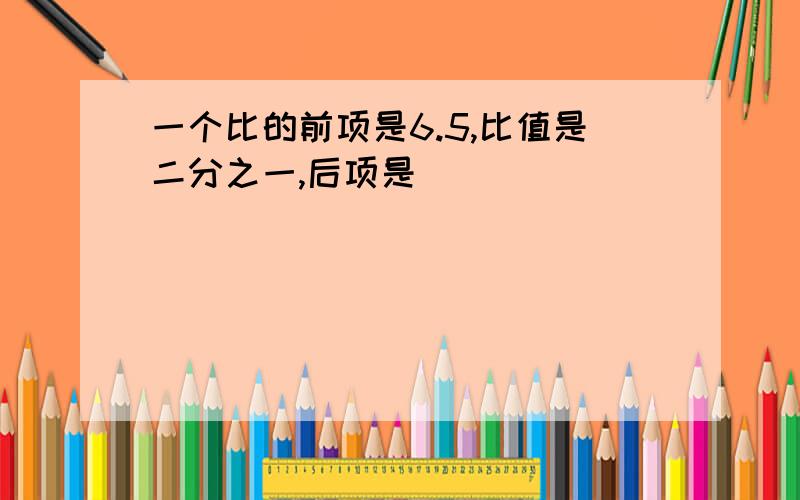 一个比的前项是6.5,比值是二分之一,后项是( )