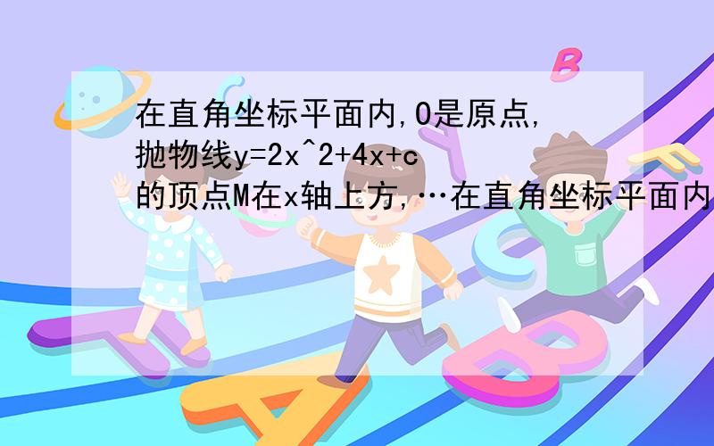 在直角坐标平面内,O是原点,抛物线y=2x^2+4x+c的顶点M在x轴上方,…在直角坐标平面内,O是原点,抛物线y=2x^2+4x+c的顶点M在x轴上方,且它与y轴的公共点是A,联结AM并延长,与x轴相交于点B 1.当M是线段AB