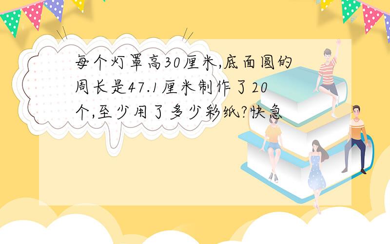 每个灯罩高30厘米,底面圆的周长是47.1厘米制作了20个,至少用了多少彩纸?快急