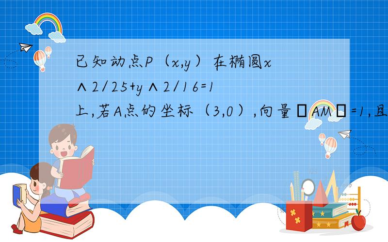 已知动点P（x,y）在椭圆x∧2/25+y∧2/16=1上,若A点的坐标（3,0）,向量│AM│=1,且向量PM*向量AM=0,求向量|PM|的最小值