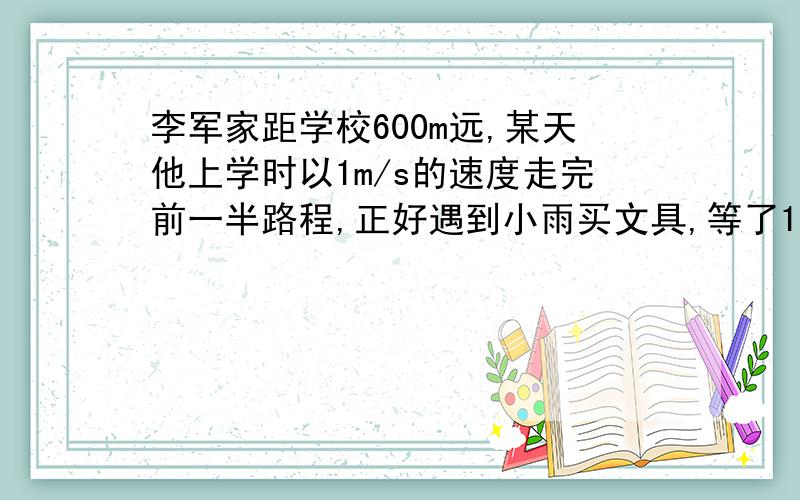 李军家距学校600m远,某天他上学时以1m/s的速度走完前一半路程,正好遇到小雨买文具,等了1分钟时间.为了不迟到,李军和小雨以1.5m/s的速度走完后一半路程.李军这次上学走路的平均速度是多少?