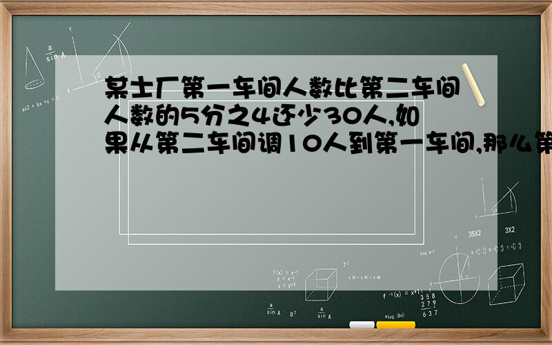 某士厂第一车间人数比第二车间人数的5分之4还少30人,如果从第二车间调10人到第一车间,那么第一车间的人数是第二车间人数的4分之3,求各车间原有的人数（用方程解,一定给赞）