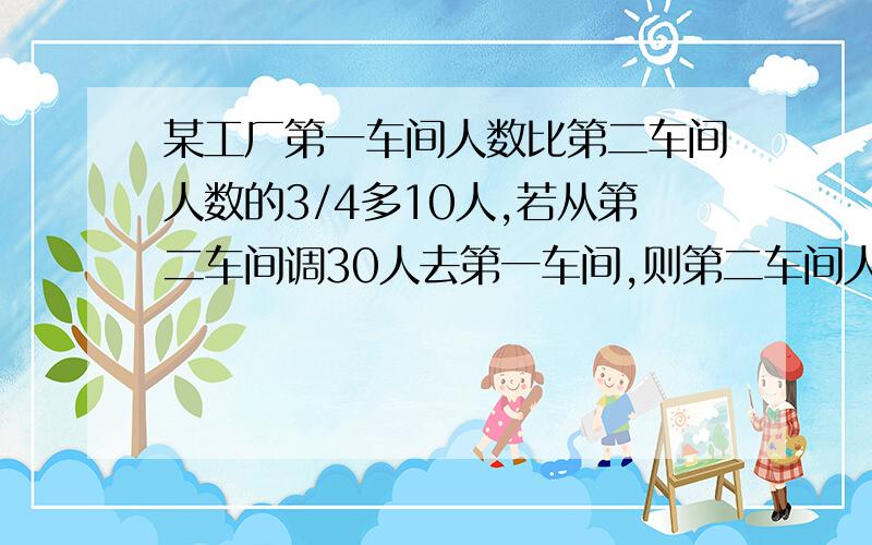 某工厂第一车间人数比第二车间人数的3/4多10人,若从第二车间调30人去第一车间,则第二车间人数是第一车间人数的一半,求第一第二车间原来各有多少人?