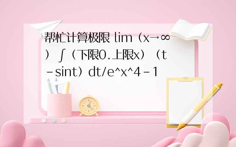 帮忙计算极限 lim（x→∞） ∫（下限0.上限x）（t-sint）dt/e^x^4-1