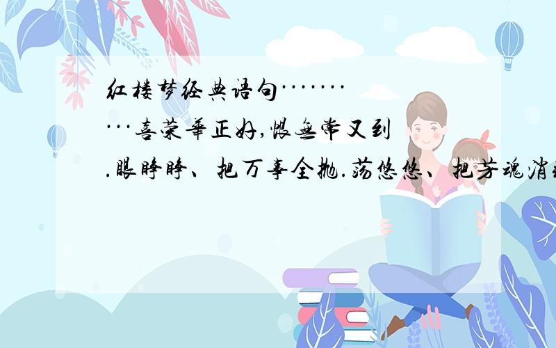 红楼梦经典语句··········喜荣华正好,恨无常又到.眼睁睁、把万事全抛.荡悠悠、把芳魂消耗.望家乡,路远山高.故向爹娘梦里相寻告：儿命已入黄泉,天伦呵,须要退步抽身早!机关算尽太