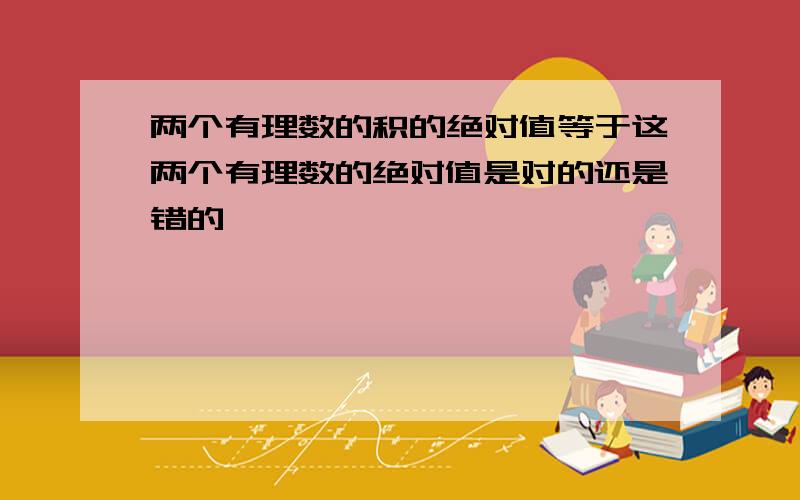 两个有理数的积的绝对值等于这两个有理数的绝对值是对的还是错的