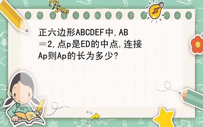 正六边形ABCDEF中,AB＝2,点p是ED的中点,连接Ap则Ap的长为多少?