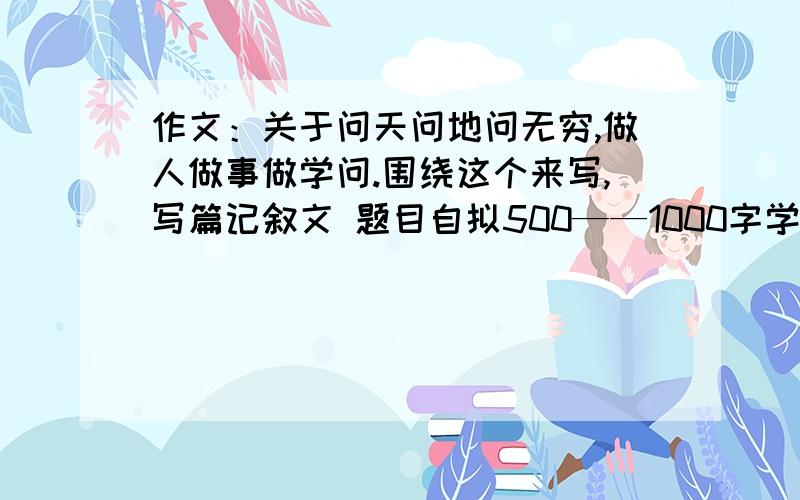 作文：关于问天问地问无穷,做人做事做学问.围绕这个来写,写篇记叙文 题目自拟500——1000字学校面试