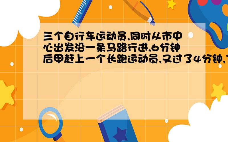 三个自行车运动员,同时从市中心出发沿一条马路行进,6分钟后甲赶上一个长跑运动员,又过了4分钟,乙也赶上这个长跑运动员,再过2分钟,丙也赶上这个运动员,如果这四个人的速度不变,乙的速