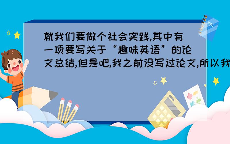 就我们要做个社会实践,其中有一项要写关于“趣味英语”的论文总结,但是吧,我之前没写过论文,所以我想请问一下,这论文的大概模式是怎样,简单点说就提纲吧,列个关于这个论题的提纲,